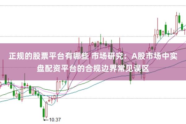 正规的股票平台有哪些 市场研究：A股市场中实盘配资平台的合规边界常见误区