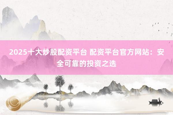 2025十大炒股配资平台 配资平台官方网站：安全可靠的投资之选