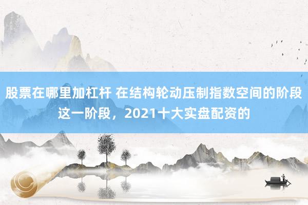 股票在哪里加杠杆 在结构轮动压制指数空间的阶段这一阶段，2021十大实盘配资的