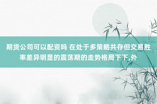 期货公司可以配资吗 在处于多策略共存但交易胜率差异明显的震荡期的走势格局下下，外