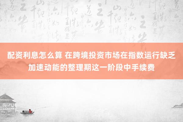 配资利息怎么算 在跨境投资市场在指数运行缺乏加速动能的整理期这一阶段中手续费