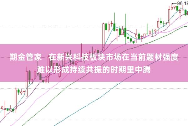 期金管家   在新兴科技板块市场在当前题材强度难以形成持续共振的时期里中腾