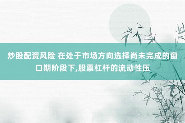 炒股配资风险 在处于市场方向选择尚未完成的窗口期阶段下,股票杠杆的流动性压
