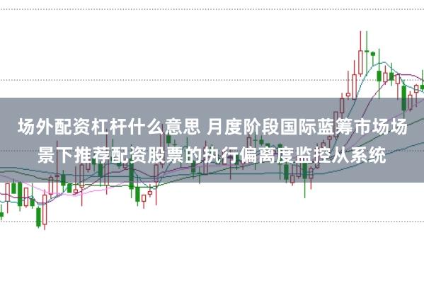 场外配资杠杆什么意思 月度阶段国际蓝筹市场场景下推荐配资股票的执行偏离度监控从系统