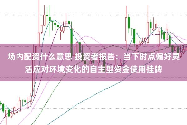 场内配资什么意思 投资者报告：当下时点偏好灵活应对环境变化的自主型资金使用挂牌