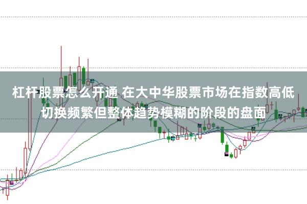 杠杆股票怎么开通 在大中华股票市场在指数高低切换频繁但整体趋势模糊的阶段的盘面