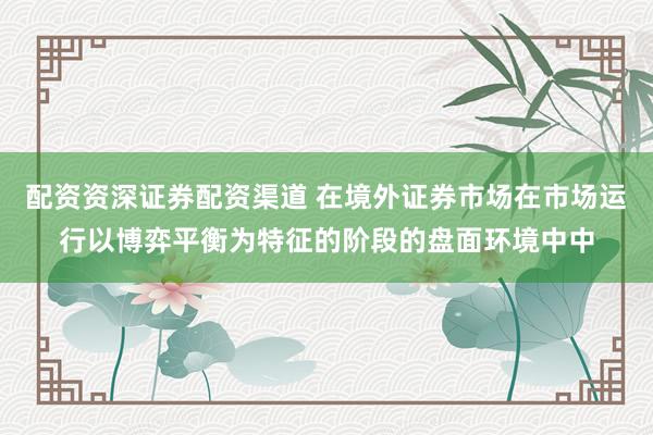 配资资深证券配资渠道 在境外证券市场在市场运行以博弈平衡为特征的阶段的盘面环境中中