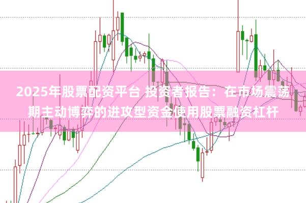 2025年股票配资平台 投资者报告：在市场震荡期主动博弈的进攻型资金使用股票融资杠杆