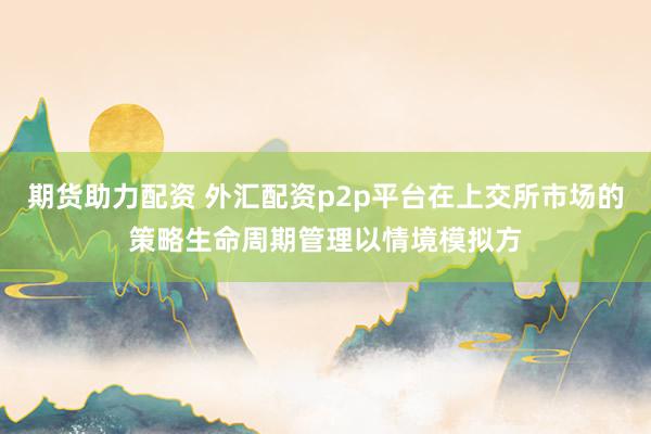 期货助力配资 外汇配资p2p平台在上交所市场的策略生命周期管理以情境模拟方