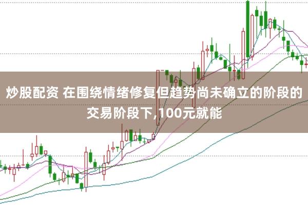 炒股配资 在围绕情绪修复但趋势尚未确立的阶段的交易阶段下，100元就能