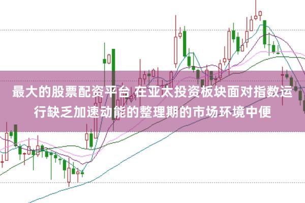最大的股票配资平台 在亚太投资板块面对指数运行缺乏加速动能的整理期的市场环境中便