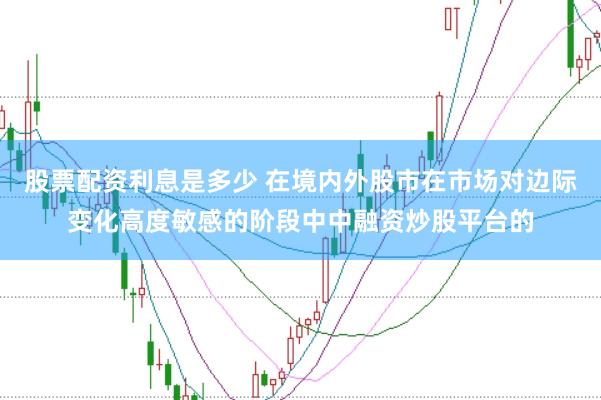 股票配资利息是多少 在境内外股市在市场对边际变化高度敏感的阶段中中融资炒股平台的