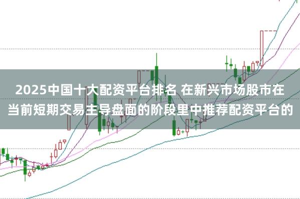 2025中国十大配资平台排名 在新兴市场股市在当前短期交易主导盘面的阶段里中推荐配资平台的