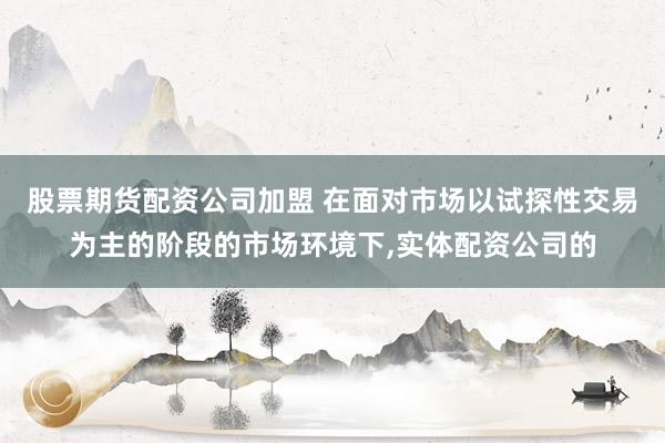 股票期货配资公司加盟 在面对市场以试探性交易为主的阶段的市场环境下，实体配资公司的