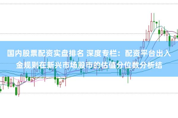 国内股票配资实盘排名 深度专栏：配资平台出入金规则在新兴市场股市的估值分位数分析结