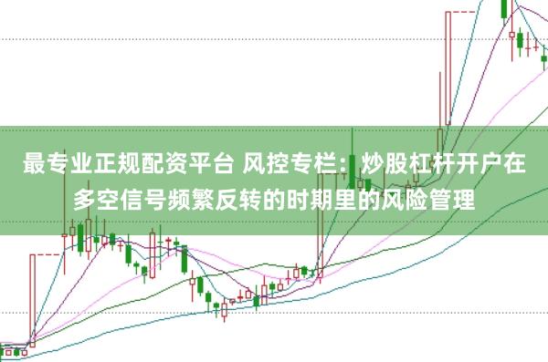 最专业正规配资平台 风控专栏：炒股杠杆开户在多空信号频繁反转的时期里的风险管理