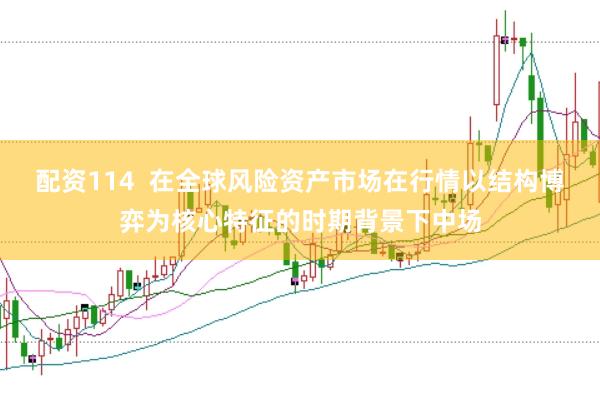 配资114  在全球风险资产市场在行情以结构博弈为核心特征的时期背景下中场