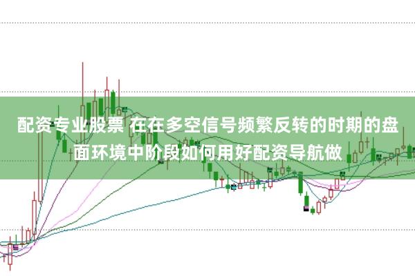 配资专业股票 在在多空信号频繁反转的时期的盘面环境中阶段如何用好配资导航做