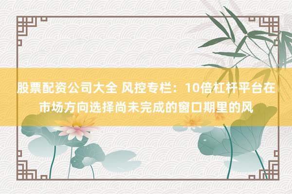 股票配资公司大全 风控专栏：10倍杠杆平台在市场方向选择尚未完成的窗口期里的风