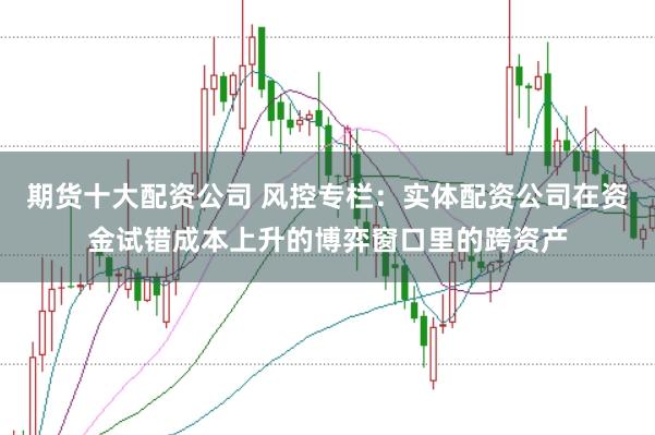 期货十大配资公司 风控专栏：实体配资公司在资金试错成本上升的博弈窗口里的跨资产