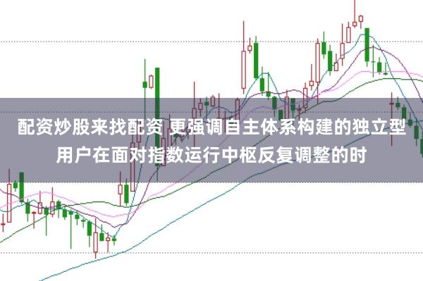 配资炒股来找配资 更强调自主体系构建的独立型用户在面对指数运行中枢反复调整的时