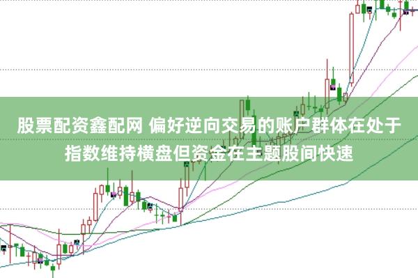股票配资鑫配网 偏好逆向交易的账户群体在处于指数维持横盘但资金在主题股间快速