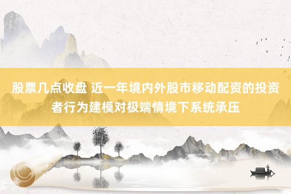 股票几点收盘 近一年境内外股市移动配资的投资者行为建模对极端情境下系统承压