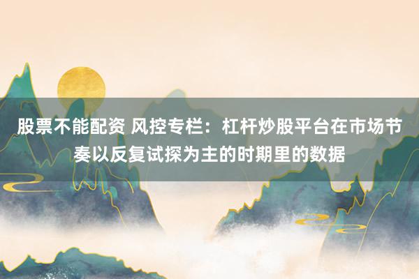 股票不能配资 风控专栏：杠杆炒股平台在市场节奏以反复试探为主的时期里的数据